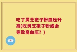 吃了灵芝孢子粉血压升高(吃灵芝孢子粉或会导致高血压？)