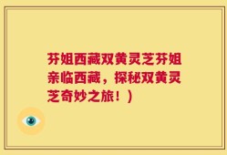芬姐西藏双黄灵芝芬姐亲临西藏，探秘双黄灵芝奇妙之旅！)