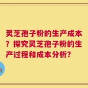 灵芝孢子粉的生产成本？探究灵芝孢子粉的生产过程和成本分析？