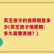 灵芝孢子的保质期是多少(灵芝孢子保质期：多久需要更换？)