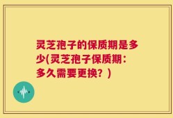 灵芝孢子的保质期是多少(灵芝孢子保质期：多久需要更换？)