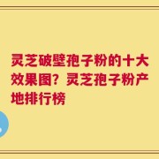 灵芝破壁孢子粉的十大效果图？灵芝孢子粉产地排行榜