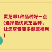 灵芝哪1种品种好一点(选择最优灵芝品种，让您享受更多健康福利)