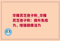 华雁灵芝孢子粉_华雁灵芝孢子粉：提升免疫力，增强健康活力
