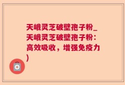 天峨灵芝破壁孢子粉_天峨灵芝破壁孢子粉：高效吸收，增强免疫力)
