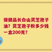 保健品长白山灵芝孢子油？灵芝孢子粉多少钱一盒200克？