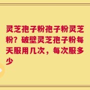 灵芝孢子粉孢子粉灵芝粉？破壁灵芝孢子粉每天服用几次，每次服多少
