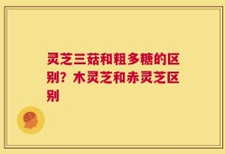 灵芝三菇和粗多糖的区别？木灵芝和赤灵芝区别