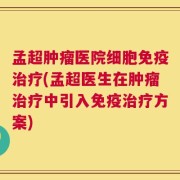 孟超肿瘤医院细胞免疫治疗(孟超医生在肿瘤治疗中引入免疫治疗方案)