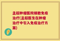 孟超肿瘤医院细胞免疫治疗(孟超医生在肿瘤治疗中引入免疫治疗方案)