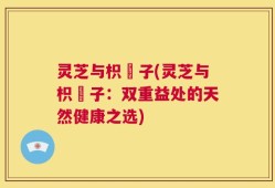 灵芝与枳椇子(灵芝与枳椇子：双重益处的天然健康之选)