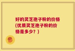 好的灵芝孢子粉的价格(优质灵芝孢子粉的价格是多少？)