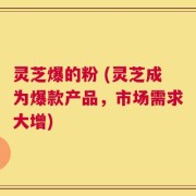 灵芝爆的粉 (灵芝成为爆款产品，市场需求大增)