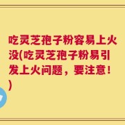 吃灵芝孢子粉容易上火没(吃灵芝孢子粉易引发上火问题，要注意！)