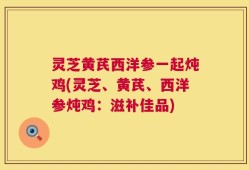 灵芝黄芪西洋参一起炖鸡(灵芝、黄芪、西洋参炖鸡：滋补佳品)