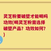 灵芝粉要破壁才能喝吗功效(喝灵芝粉需选择破壁产品？功效如何？)