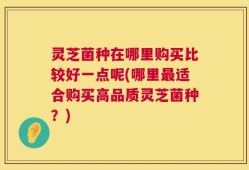 灵芝菌种在哪里购买比较好一点呢(哪里最适合购买高品质灵芝菌种？)