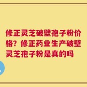 修正灵芝破壁孢子粉价格？修正药业生产破壁灵芝孢子粉是真的吗