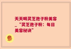 天天喝灵芝孢子粉美容_“灵芝孢子粉：每日美容秘诀”