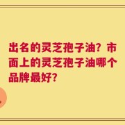 出名的灵芝孢子油？市面上的灵芝孢子油哪个品牌最好？