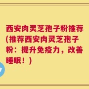 西安肉灵芝孢子粉推荐(推荐西安肉灵芝孢子粉：提升免疫力，改善睡眠！)