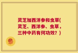 灵芝加西洋参和虫草(灵芝、西洋参、虫草，三种中药有何功效？)
