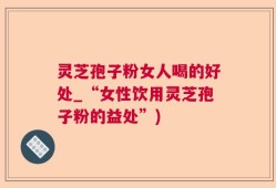 灵芝孢子粉女人喝的好处_“女性饮用灵芝孢子粉的益处”)