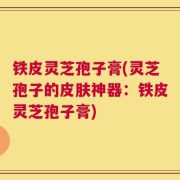 铁皮灵芝孢子膏(灵芝孢子的皮肤神器：铁皮灵芝孢子膏)