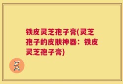 铁皮灵芝孢子膏(灵芝孢子的皮肤神器：铁皮灵芝孢子膏)