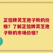 正信牌灵芝孢子粉的价格？了解正信牌灵芝孢子粉的市场价格？