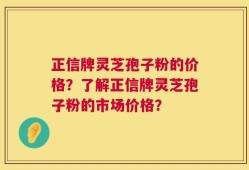 正信牌灵芝孢子粉的价格？了解正信牌灵芝孢子粉的市场价格？