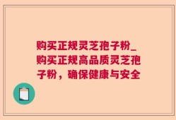 购买正规灵芝孢子粉_购买正规高品质灵芝孢子粉，确保健康与安全
