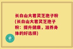 长白山大君灵芝孢子粉(长白山大君灵芝孢子粉：提升健康，滋养身体的好选择)