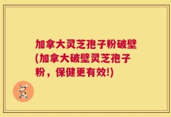 加拿大灵芝孢子粉破壁(加拿大破壁灵芝孢子粉，保健更有效!)