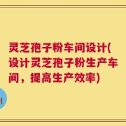 灵芝孢子粉车间设计(设计灵芝孢子粉生产车间，提高生产效率)
