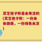 灵芝孢子粉是未寒凉的(灵芝孢子粉：一份身体健康，一份绿色未凉)
