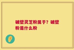 破壁灵芝粉属于？破壁粉是什么粉