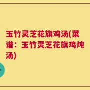 玉竹灵芝花旗鸡汤(菜谱：玉竹灵芝花旗鸡炖汤)