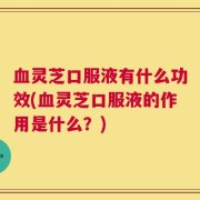 血灵芝口服液有什么功效(血灵芝口服液的作用是什么？)