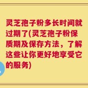 灵芝孢子粉多长时间就过期了(灵芝孢子粉保质期及保存方法，了解这些让你更好地享受它的服务)