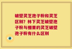 破壁灵芝孢子粉和灵芝区别？林下灵芝破壁孢子粉与棚里的灵芝破壁孢子粉有什么区别
