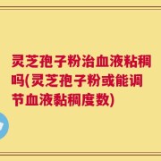 灵芝孢子粉治血液粘稠吗(灵芝孢子粉或能调节血液黏稠度数)