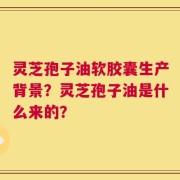 灵芝孢子油软胶囊生产背景？灵芝孢子油是什么来的？