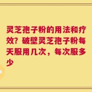 灵芝孢子粉的用法和疗效？破壁灵芝孢子粉每天服用几次，每次服多少