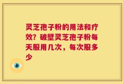 灵芝孢子粉的用法和疗效？破壁灵芝孢子粉每天服用几次，每次服多少