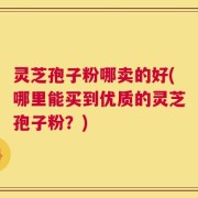 灵芝孢子粉哪卖的好(哪里能买到优质的灵芝孢子粉？)