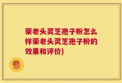 荣老头灵芝孢子粉怎么样荣老头灵芝孢子粉的效果和评价)