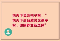 悦天下灵芝孢子粉_“悦天下高品质灵芝孢子粉，健康养生新选择”