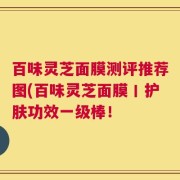 百味灵芝面膜测评推荐图(百味灵芝面膜丨护肤功效一级棒！
