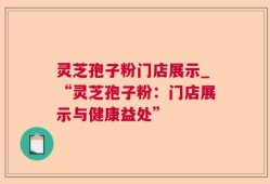 灵芝孢子粉门店展示_“灵芝孢子粉：门店展示与健康益处”